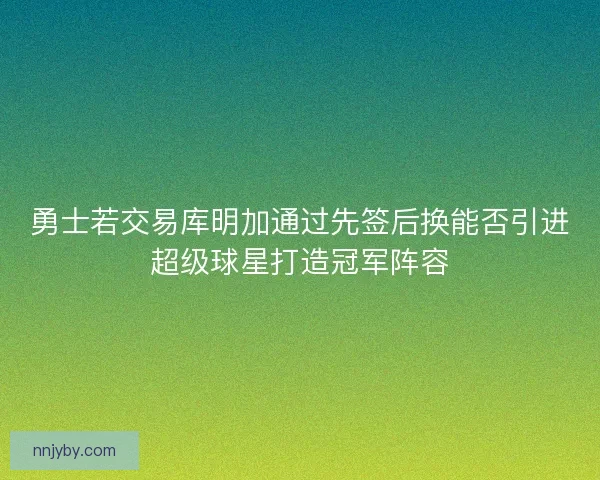 勇士若交易库明加通过先签后换能否引进超级球星打造冠军阵容
