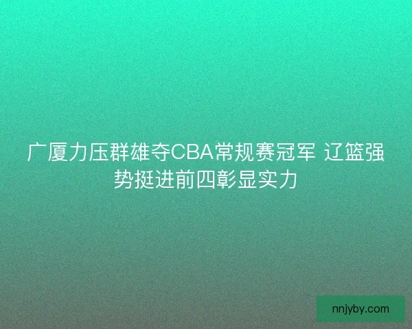 广厦力压群雄夺CBA常规赛冠军 辽篮强势挺进前四彰显实力 广厦力压群雄夺CBA常规赛冠军 辽篮强势挺进前四彰显实力