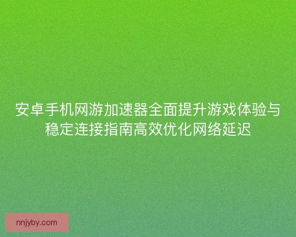 安卓手机网游加速器全面提升游戏体验与稳定连接指南高效优化网络延迟