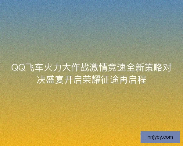 QQ飞车火力大作战激情竞速全新策略对决盛宴开启荣耀征途再启程
