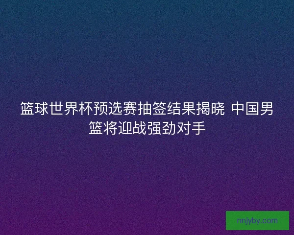 篮球世界杯预选赛抽签结果揭晓 中国男篮将迎战强劲对手