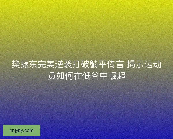 樊振东完美逆袭打破躺平传言 揭示运动员如何在低谷中崛起 樊振东完美逆袭打破躺平传言 揭示运动员如何在低谷中崛起