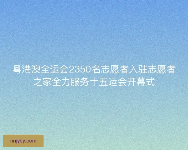 粤港澳全运会2350名志愿者入驻志愿者之家全力服务十五运会开幕式