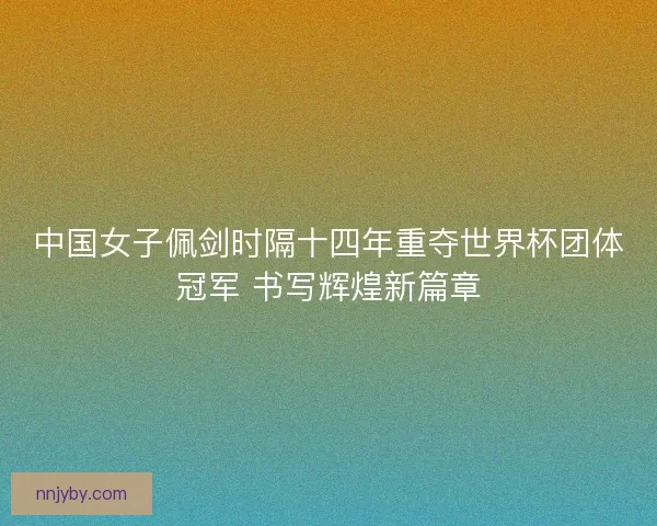 中国女子佩剑时隔十四年重夺世界杯团体冠军 书写辉煌新篇章