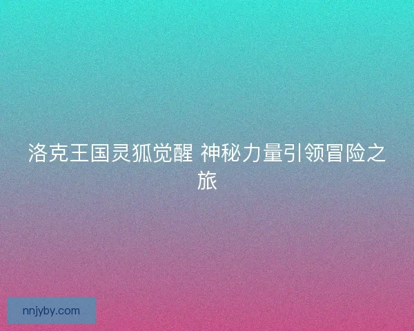 洛克王国灵狐觉醒 神秘力量引领冒险之旅 洛克王国灵狐觉醒 神秘力量引领冒险之旅