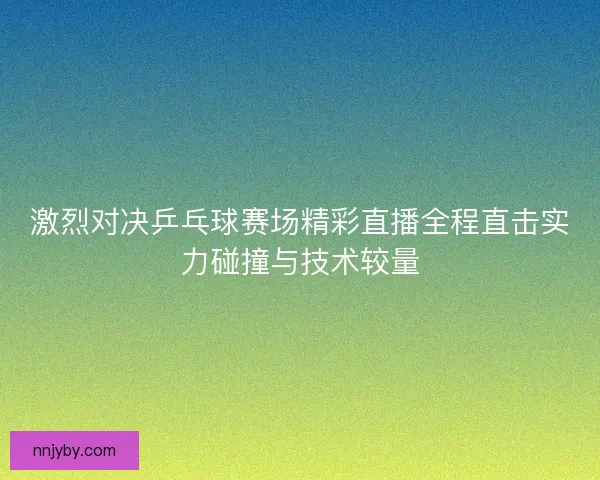 激烈对决乒乓球赛场精彩直播全程直击实力碰撞与技术较量 激烈对决乒乓球赛场精彩直播全程直击实力碰撞与技术较量