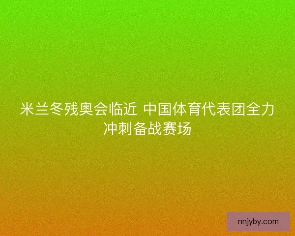 米兰冬残奥会临近 中国体育代表团全力冲刺备战赛场