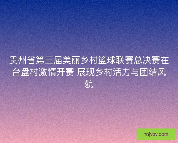 贵州省第三届美丽乡村篮球联赛总决赛在台盘村激情开赛 展现乡村活力与团结风貌 贵州省第三届美丽乡村篮球联赛总决赛在台盘村激情开赛 展现乡村活力与团结风貌