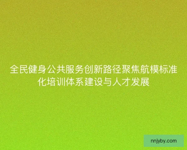 全民健身公共服务创新路径聚焦航模标准化培训体系建设与人才发展