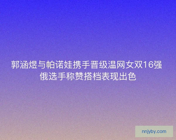 郭涵煜与帕诺娃携手晋级温网女双16强 俄选手称赞搭档表现出色