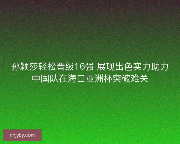 孙颖莎轻松晋级16强 展现出色实力助力中国队在海口亚洲杯突破难关