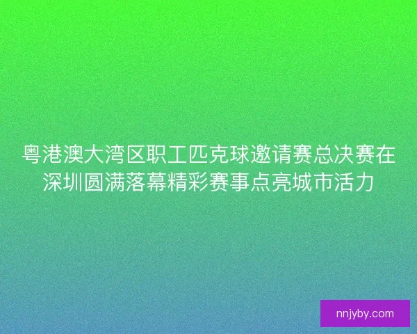粤港澳大湾区职工匹克球邀请赛总决赛在深圳圆满落幕精彩赛事点亮城市活力 粤港澳大湾区职工匹克球邀请赛总决赛在深圳圆满落幕精彩赛事点亮城市活力