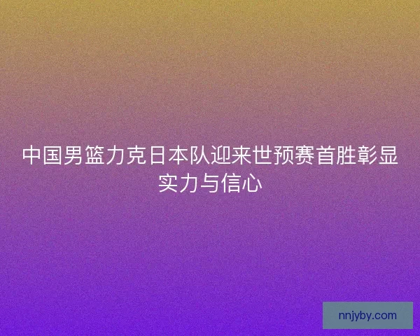 中国男篮力克日本队迎来世预赛首胜彰显实力与信心