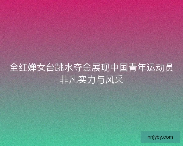 全红婵女台跳水夺金展现中国青年运动员非凡实力与风采 全红婵女台跳水夺金展现中国青年运动员非凡实力与风采