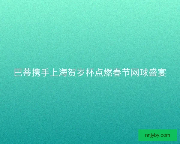 巴蒂携手上海贺岁杯点燃春节网球盛宴