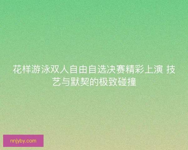 花样游泳双人自由自选决赛精彩上演 技艺与默契的极致碰撞
