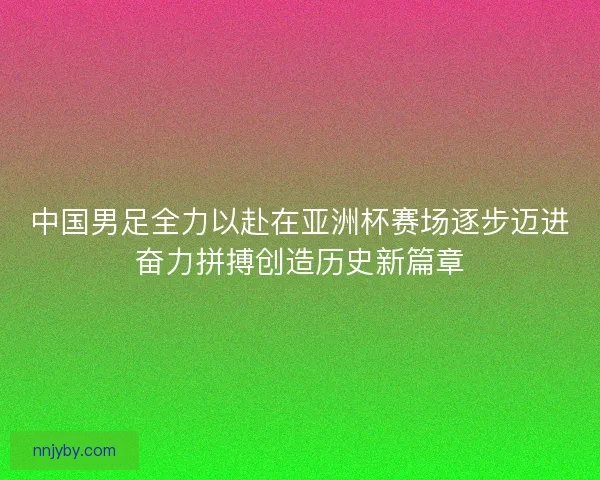 中国男足全力以赴在亚洲杯赛场逐步迈进奋力拼搏创造历史新篇章