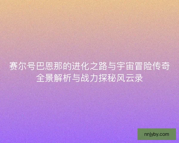 赛尔号巴恩那的进化之路与宇宙冒险传奇全景解析与战力探秘风云录